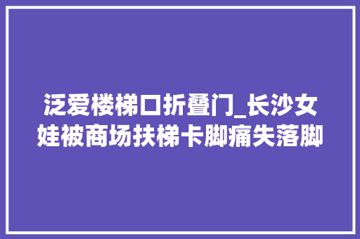 泛爱楼梯口折叠门_长沙女娃被商场扶梯卡脚痛失落脚趾妈妈后悔不已记住这些关键时刻能救命