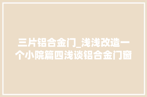 三片铝合金门_浅浅改造一个小院篇四浅谈铝合金门窗选择原则
