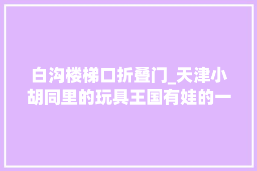 白沟楼梯口折叠门_天津小胡同里的玩具王国有娃的一定不要错过