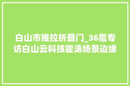 白山市推拉折叠门_36氪专访白山云科技霍涛场景边缘云万亿云计算市场的下一个决胜点