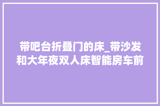 带吧台折叠门的床_带沙发和大年夜双人床智能房车前驱实拍上汽大年夜通生活家V90纵床
