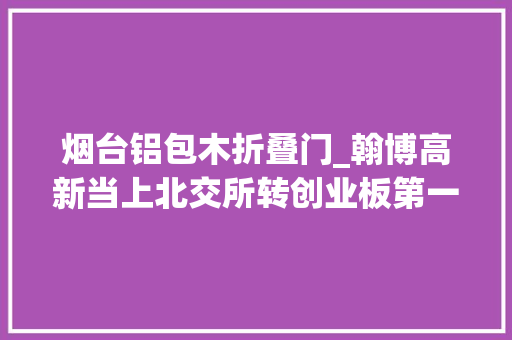 烟台铝包木折叠门_翰博高新当上北交所转创业板第一股弘业期货冲刺深主板