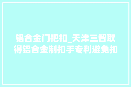 铝合金门把扣_天津三智取得铝合金制扣手专利避免扣手整体在高速冲击中损坏