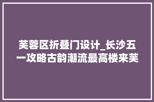 芙蓉区折叠门设计_长沙五一攻略古韵潮流最高楼来芙蓉区开启老街新潮醉时光