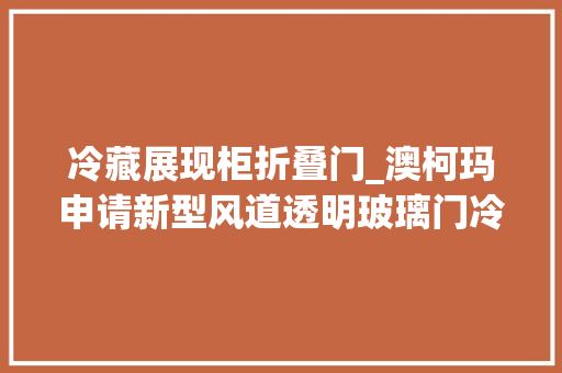 冷藏展现柜折叠门_澳柯玛申请新型风道透明玻璃门冷藏展示柜专利有效地运用了箱体内部空间增加了展示柜的装载量