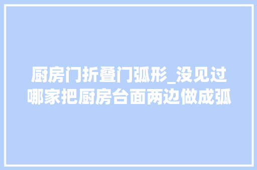 厨房门折叠门弧形_没见过哪家把厨房台面两边做成弧形木工推敲严密值得加500块