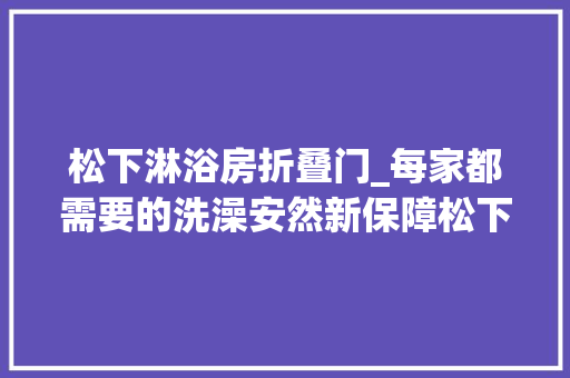 松下淋浴房折叠门_每家都需要的洗澡安然新保障松下康养折叠淋浴椅运用有感