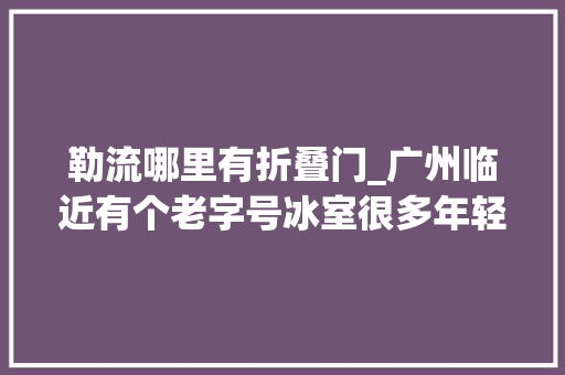 勒流哪里有折叠门_广州临近有个老字号冰室很多年轻人第一次在这里拍拖的