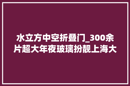 水立方中空折叠门_300余片超大年夜玻璃扮靓上海大年夜歌剧院松江这家龙头企业又添精品力作