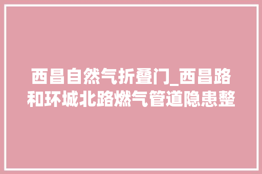 西昌自然气折叠门_西昌路和环城北路燃气管道隐患整改已完成