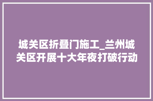 城关区折叠门施工_兰州城关区开展十大年夜打破行动和一月一主题整治活动周全推进创建全国文明城市工作