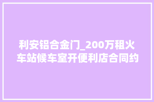 利安铝合金门_200万租火车站候车室开便利店合同约定同层楼独家经营旁边派出所值班室一房间却被改成小超市该咋办
