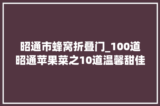昭通市蜂窝折叠门_100道昭通苹果菜之10道温馨甜佳肴喷鼻香溢春城蜜了味蕾