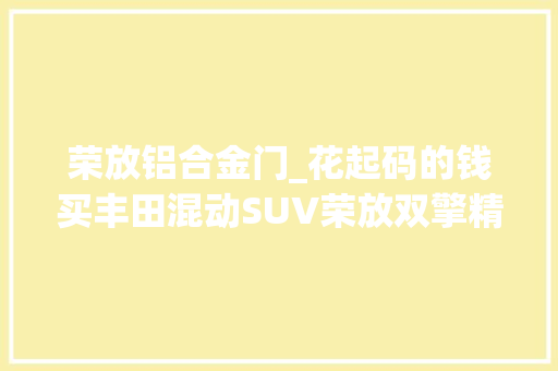 荣放铝合金门_花起码的钱买丰田混动SUV荣放双擎精英版解析
