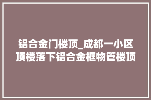 铝合金门楼顶_成都一小区顶楼落下铝合金框物管楼顶拆违落下工人没拿住