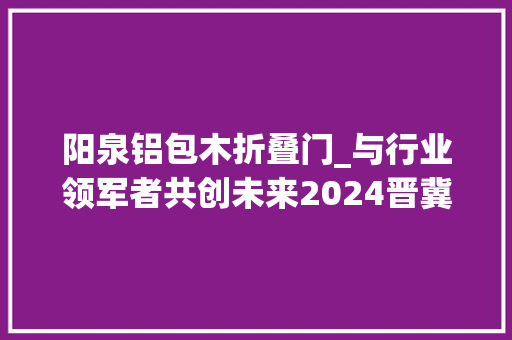 阳泉铝包木折叠门_与行业领军者共创未来2024晋冀鲁豫门窗幕墙博览会招商正式启动