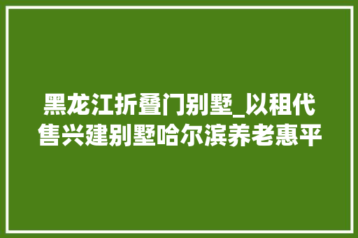 黑龙江折叠门别墅_以租代售兴建别墅哈尔滨养老惠平易近项目变了味