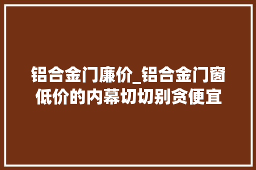 铝合金门廉价_铝合金门窗低价的内幕切切别贪便宜