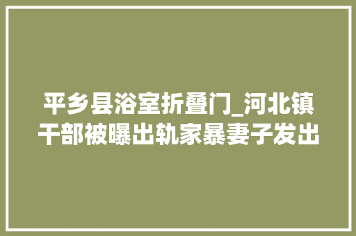平乡县浴室折叠门_河北镇干部被曝出轨家暴妻子发出证据7小时后身亡尸首遍布烫伤掐伤纪委启动查询访问