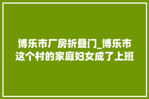 博乐市厂房折叠门_博乐市这个村的家庭妇女成了上班族