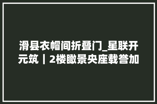 滑县衣帽间折叠门_星联开元筑｜2楼瞰景央座载誉加推壕享惊喜五重礼