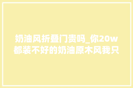 奶油风折叠门贵吗_你20w都装不好的奶油原木风我只需要10w。家的样子