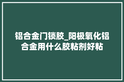 铝合金门锁胶_阳极氧化铝合金用什么胶粘剂好粘