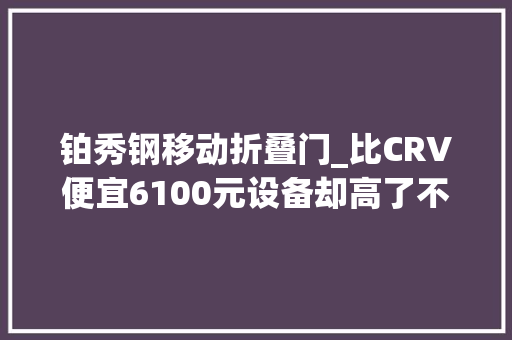 铂秀钢移动折叠门_比CRV便宜6100元设备却高了不少起亚狮铂拓界真的更能打吗