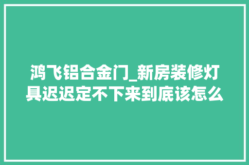 鸿飞铝合金门_新房装修灯具迟迟定不下来到底该怎么选