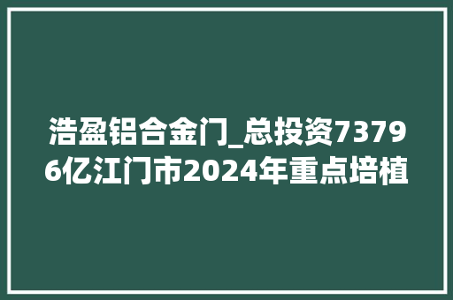 浩盈铝合金门_总投资73796亿江门市2024年重点培植项目名单