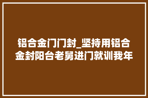 铝合金门门封_坚持用铝合金封阳台老舅进门就训我年轻人差得远呢