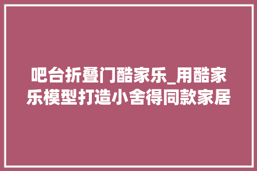 吧台折叠门酷家乐_用酷家乐模型打造小舍得同款家居设计看这篇文章就够了
