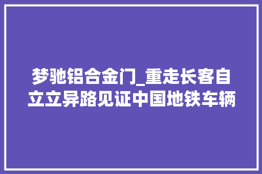 梦驰铝合金门_重走长客自立立异路见证中国地铁车辆制造史