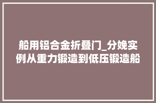 船用铝合金折叠门_分娩实例从重力锻造到低压锻造船用铝合金电气箱品格大年夜幅提升