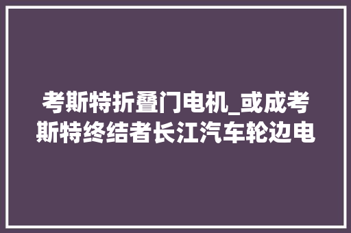 考斯特折叠门电机_或成考斯特终结者长江汽车轮边电机桥打破技能瓶颈