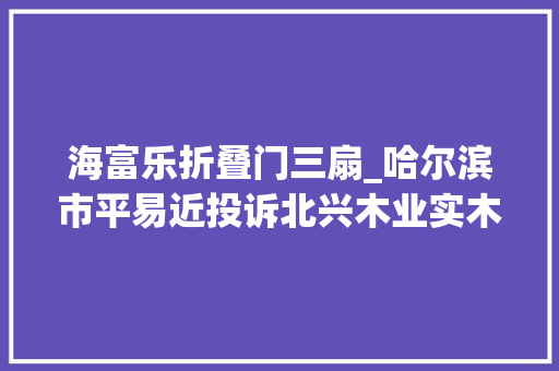 海富乐折叠门三扇_哈尔滨市平易近投诉北兴木业实木复合门变形春瘦夏胖门难关