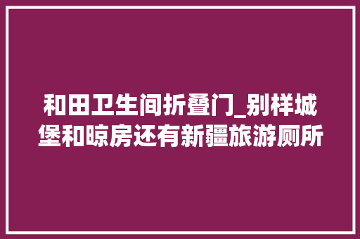 和田卫生间折叠门_别样城堡和晾房还有新疆旅游厕所内外兼修