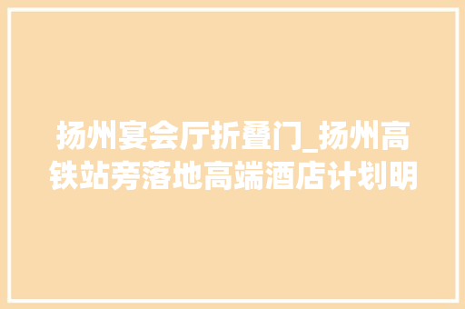 扬州宴会厅折叠门_扬州高铁站旁落地高端酒店计划明年10月投入运营