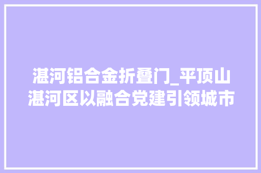 湛河铝合金折叠门_平顶山湛河区以融合党建引领城市治理高质量成长