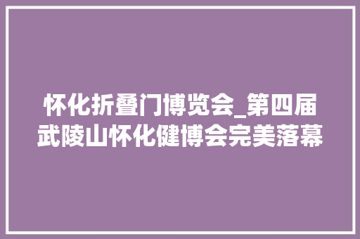 怀化折叠门博览会_第四届武陵山怀化健博会完美落幕怀仁集团签订3亿元招商引资及产销对接项目