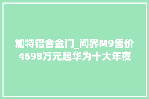 加特铝合金门_问界M9售价4698万元起华为十大年夜黑科技加特