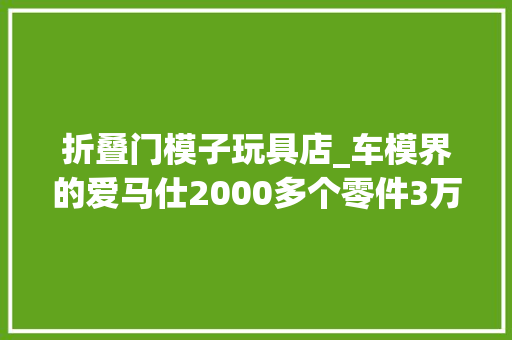 折叠门模子玩具店_车模界的爱马仕2000多个零件3万元一台的复古老爷车模型长啥样进博好物