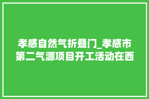 孝感自然气折叠门_孝感市第二气源项目开工活动在西河道店举行
