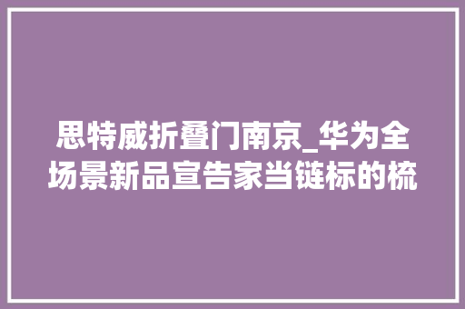 思特威折叠门南京_华为全场景新品宣告家当链标的梳理折叠屏手机平板电脑旗舰笔记本和相关星闪配件亮点几何投研申报