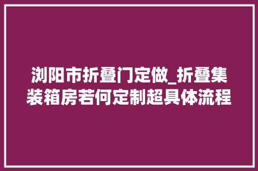 浏阳市折叠门定做_折叠集装箱房若何定制超具体流程一键Get削减踩坑机率