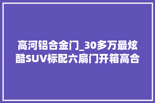 高河铝合金门_30多万最炫酷SUV标配六扇门开箱高合HiPhiY