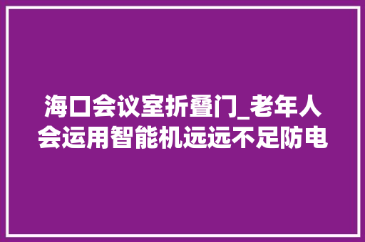 海口会议室折叠门_老年人会运用智能机远远不足防电诈必修课理解一下→