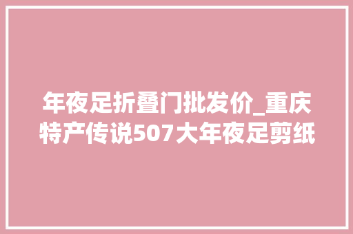 年夜足折叠门批发价_重庆特产传说507大年夜足剪纸一张薄纸承载世界遗产的厚重文化