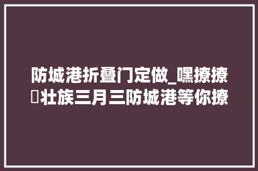 防城港折叠门定做_嘿撩撩啰壮族三月三防城港等你撩