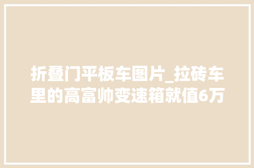 折叠门平板车图片_拉砖车里的高富帅变速箱就值6万多带你看看现代创虎重卡